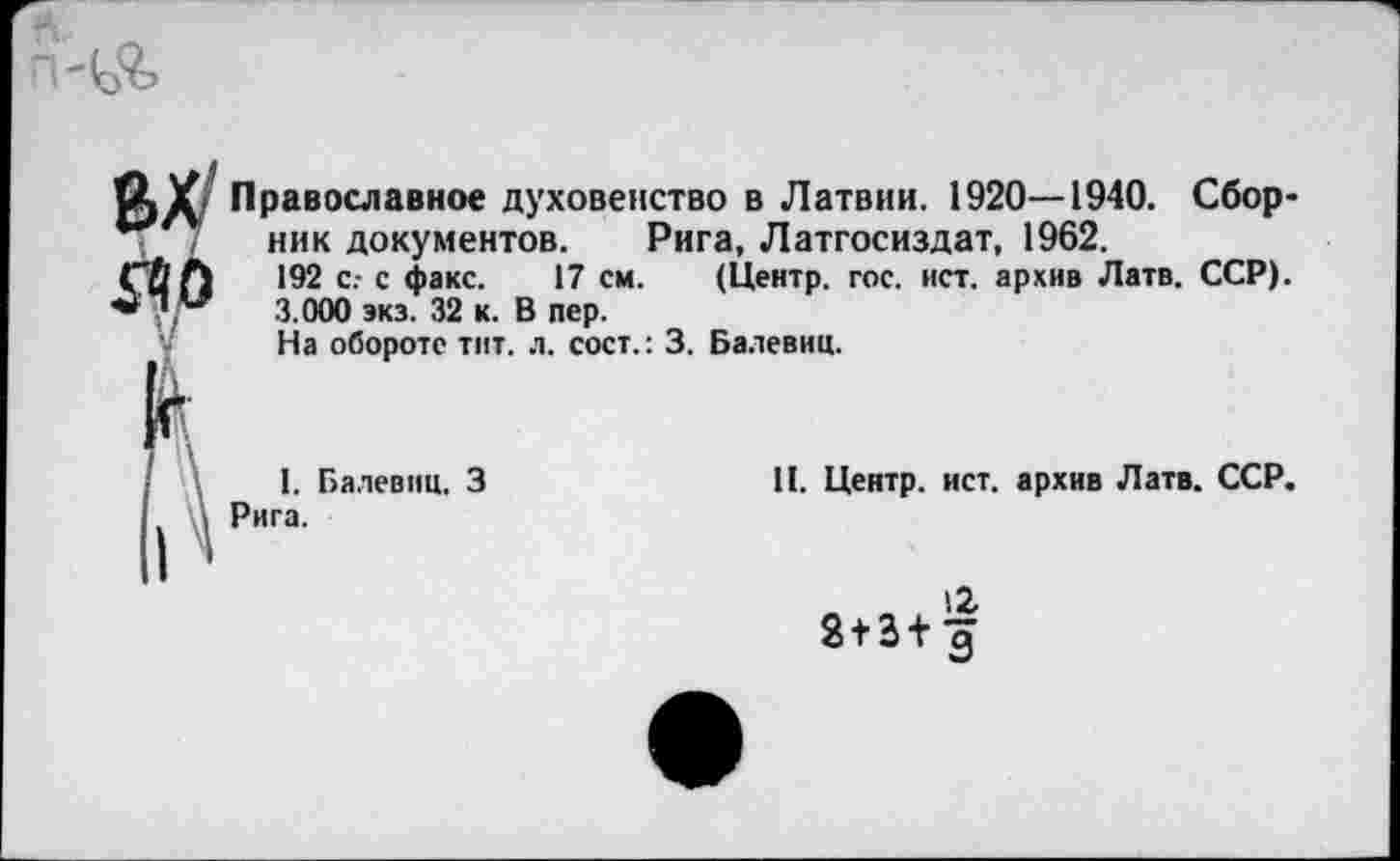 ﻿$40
Православное духовенство в Латвии. 1920—1940. Сбор-
*** ник документов. Рига, Латгосиздат, 1962.
192 с.- с факс. 17 см. (Центр, гос. ист. архив Латв. ССР).
3.000 экз. 32 к. В пер.
На обороте тит. л. сост.: 3. Балевиц.

I. Балевиц. 3 Рига.
II. Центр, ист. архив Латв. ССР.
8 + 3+^